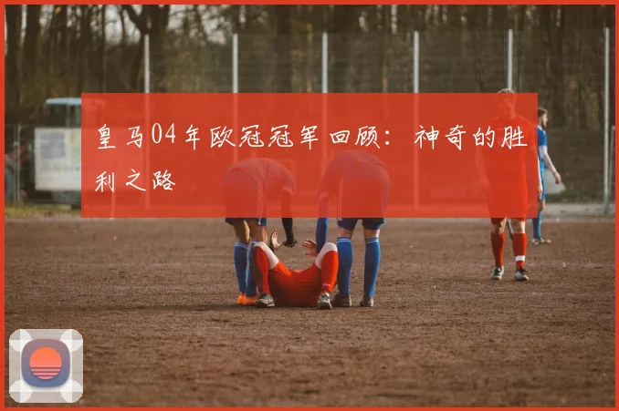 皇马04年欧冠冠军回顾：神奇的胜利之路